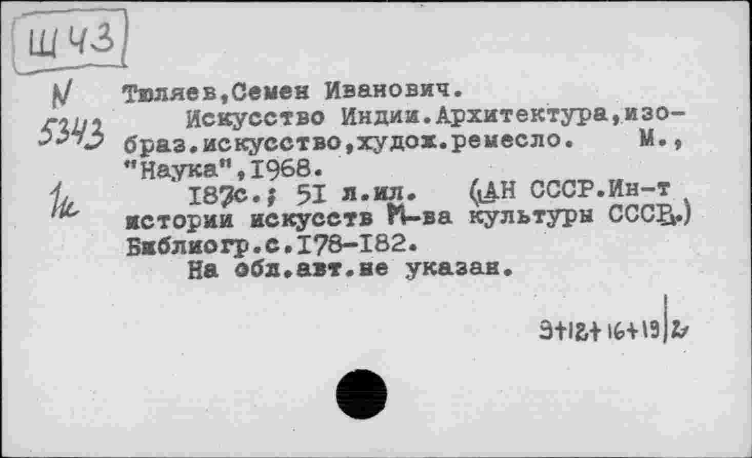 ﻿5М$
Тюляев,Семен Иванович.
Искусство Индии.Архитектура,изо-браз.искусство,худох.ремесло.	М.,
"Наука”,1968.
187с.; 51 я.ил.	(іАН СССР.Ин-т
истории искусств И-ва культуры СССВ.) Библиогр.с•I78-182.
На обл.авт.не указан.
э+ia+iG+ia 2/